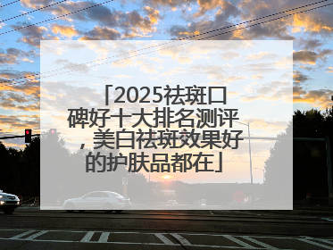 2025祛斑口碑好十大排名测评，美白祛斑效果好的护肤品都在
