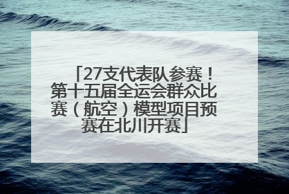 27支代表队参赛！第十五届全运会群众比赛（航空）模型项目预赛在北川开赛