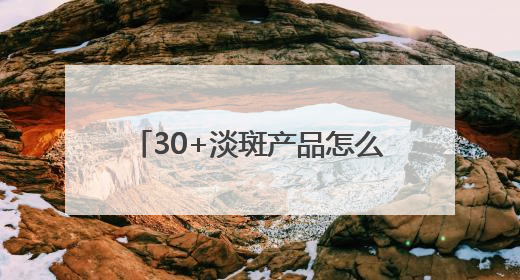 30+淡斑产品怎么选？大户分享：国家唯一认证的祛斑产品