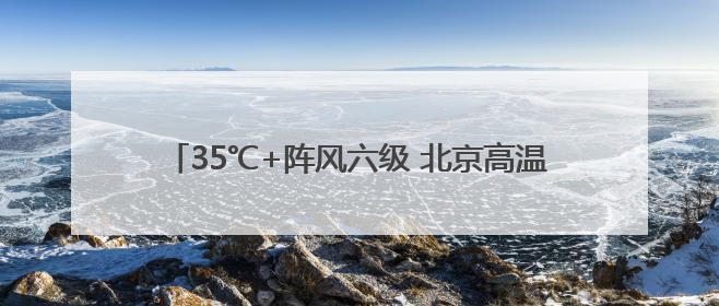 35℃+阵风六级 北京高温在线 今夜西部北部有雷雨