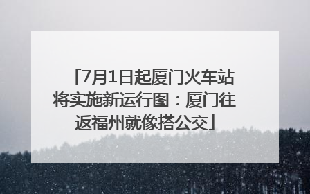 7月1日起厦门火车站将实施新运行图：厦门往返福州就像搭公交