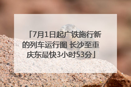 7月1日起广铁施行新的列车运行图 长沙至重庆东最快3小时53分