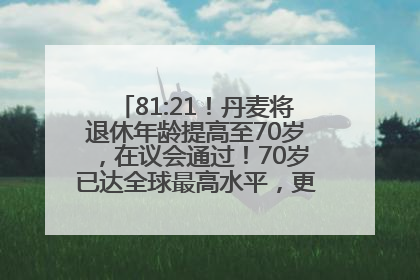 81:21！丹麦将退休年龄提高至70岁，在议会通过！70岁已达全球最高水平，更多国家或将逐步跟进